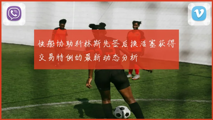 快船协助科林斯先签后换活塞获得交易特例的最新动态分析