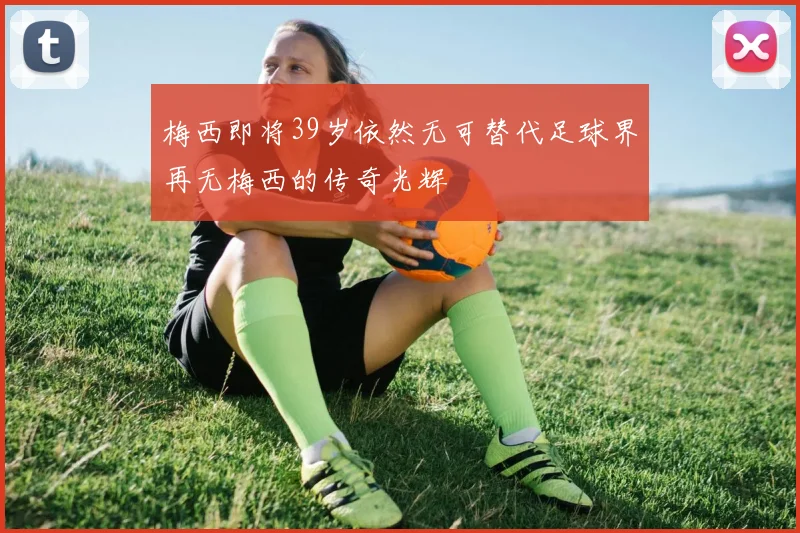 梅西即将39岁依然无可替代足球界再无梅西的传奇光辉