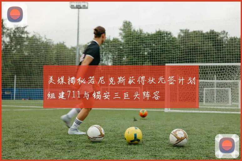 美媒揭秘若尼克斯获得状元签计划组建711与锡安三巨头阵容