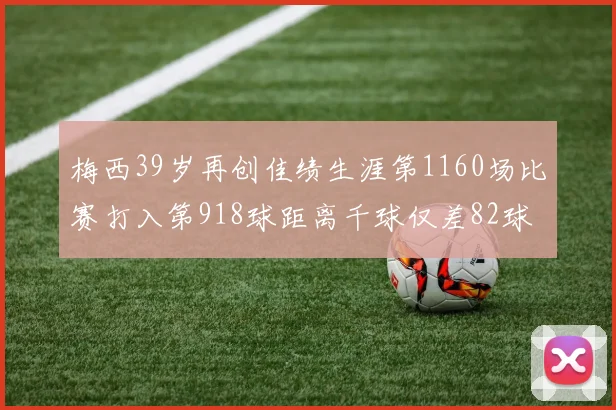 梅西39岁再创佳绩生涯第1160场比赛打入第918球距离千球仅差82球