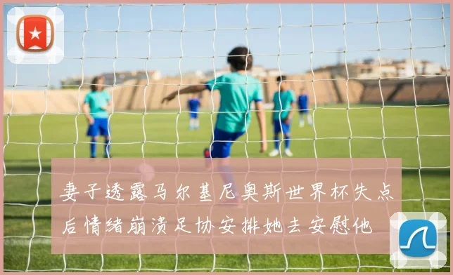 妻子透露马尔基尼奥斯世界杯失点后情绪崩溃足协安排她去安慰他