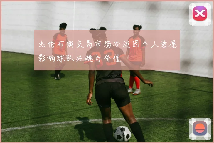 杰伦布朗交易市场冷淡因个人意愿影响球队兴趣与价值
