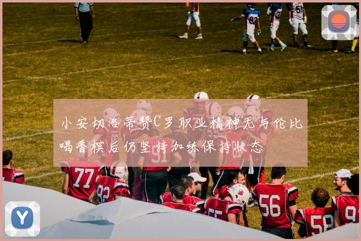 小安切洛蒂赞C罗职业精神无与伦比喝香槟后仍坚持加练保持状态
