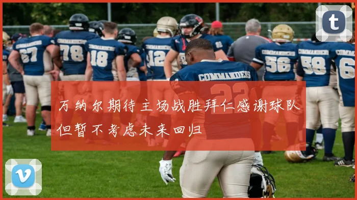 万纳尔期待主场战胜拜仁感谢球队但暂不考虑未来回归
