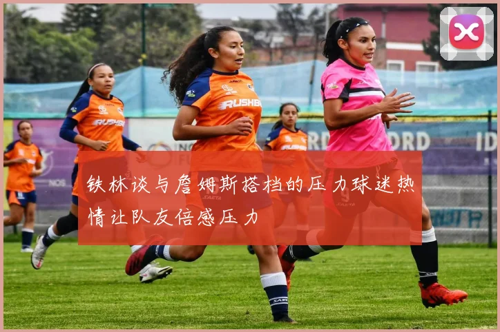 铁林谈与詹姆斯搭档的压力球迷热情让队友倍感压力