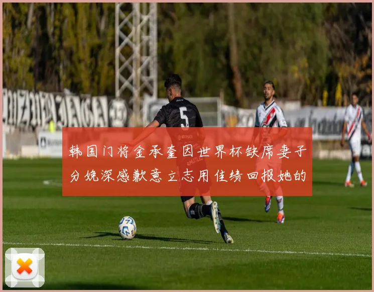 韩国门将金承奎因世界杯缺席妻子分娩深感歉意立志用佳绩回报她的支持