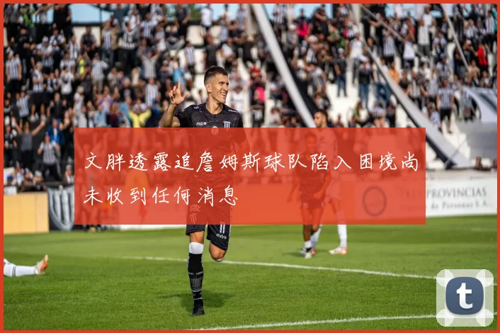文胖透露追詹姆斯球队陷入困境尚未收到任何消息