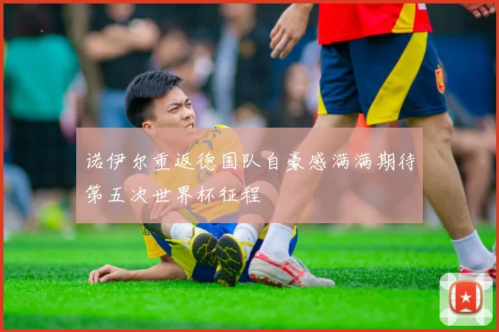 诺伊尔重返德国队自豪感满满期待第五次世界杯征程