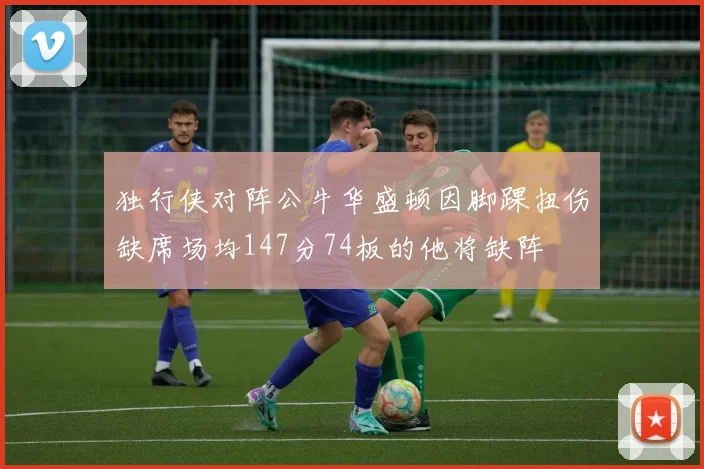 独行侠对阵公牛华盛顿因脚踝扭伤缺席场均147分74板的他将缺阵