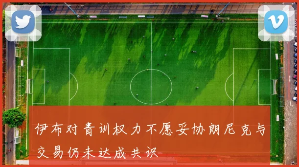 伊布对青训权力不愿妥协朗尼克与交易仍未达成共识