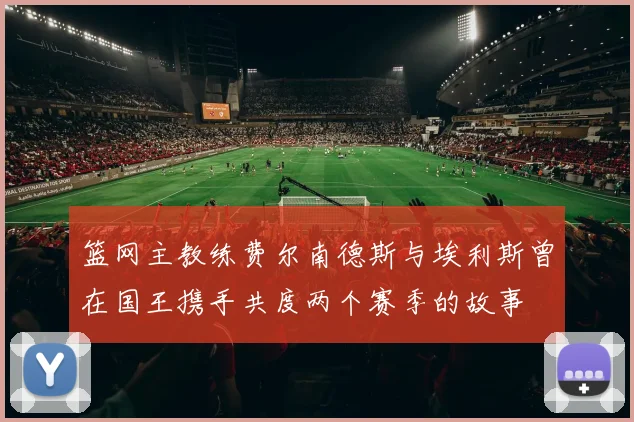 篮网主教练费尔南德斯与埃利斯曾在国王携手共度两个赛季的故事