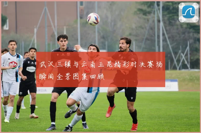 武汉三镇与云南玉昆精彩对决赛场瞬间全景图集回顾