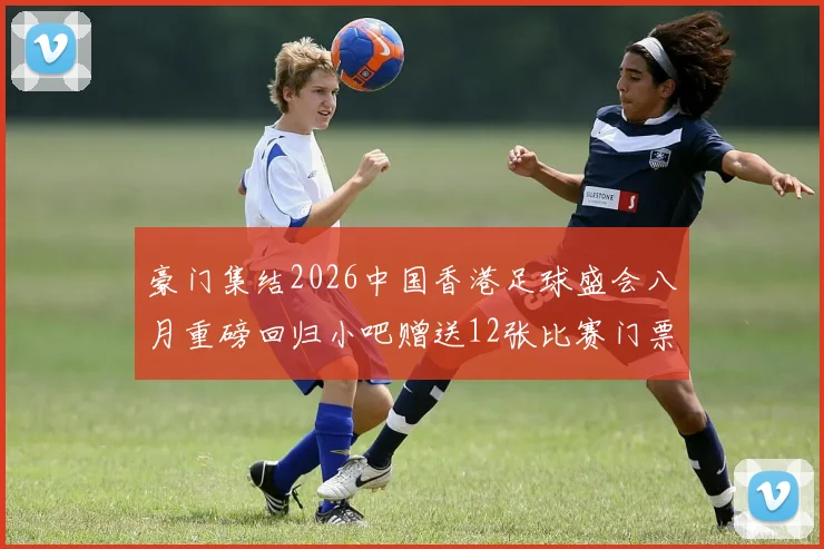 豪门集结2026中国香港足球盛会八月重磅回归小吧赠送12张比赛门票等你来拿