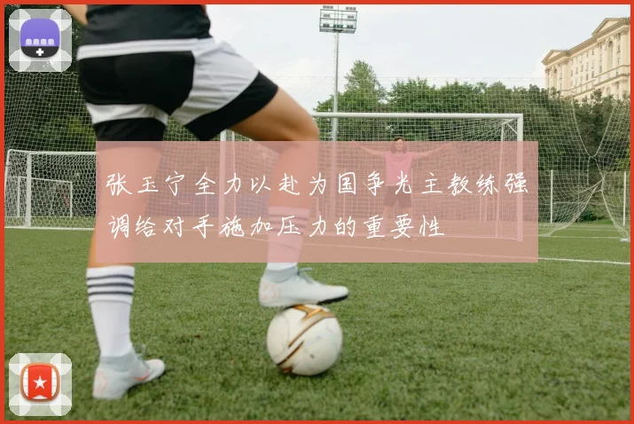 张玉宁全力以赴为国争光主教练强调给对手施加压力的重要性
