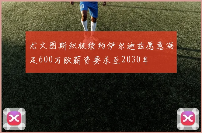 尤文图斯积极续约伊尔迪兹愿意满足600万欧薪资要求至2030年
