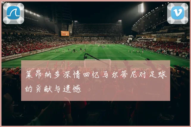 莱昂纳多深情回忆马尔蒂尼对足球的贡献与遗憾