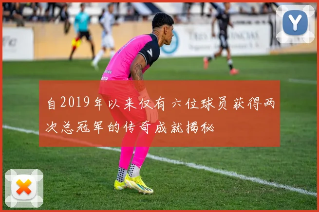 自2019年以来仅有六位球员获得两次总冠军的传奇成就揭秘
