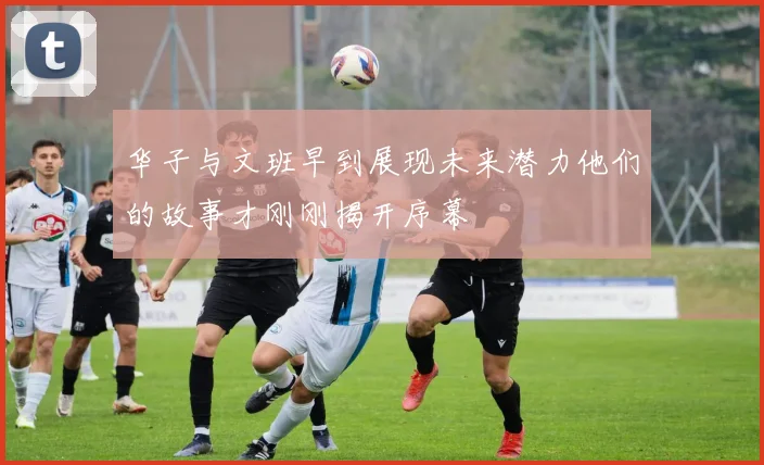 华子与文班早到展现未来潜力他们的故事才刚刚揭开序幕