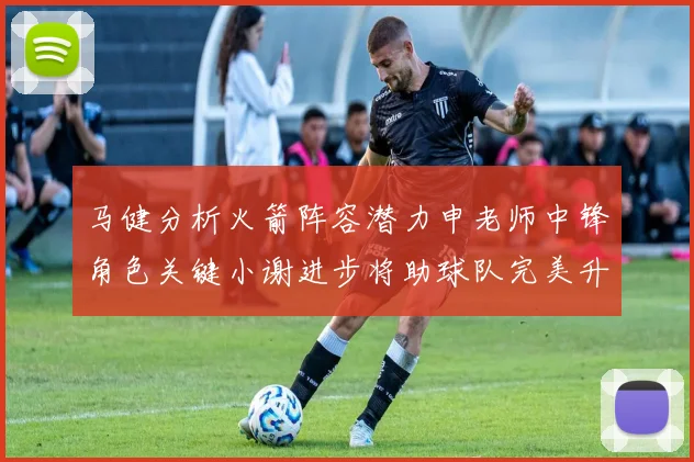 马健分析火箭阵容潜力申老师中锋角色关键小谢进步将助球队完美升级