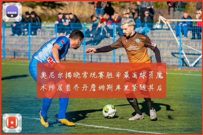 奥尼尔揭晓常规赛胜率最高球员魔术师居首乔丹詹姆斯库里紧随其后