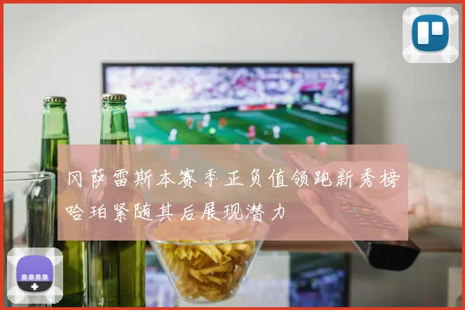 冈萨雷斯本赛季正负值领跑新秀榜哈珀紧随其后展现潜力