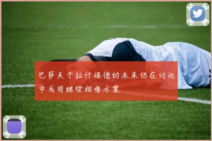 巴萨关于拉什福德的未来仍在讨论中或将继续租借方案