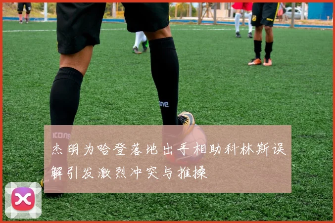 杰明为哈登落地出手相助科林斯误解引发激烈冲突与推搡